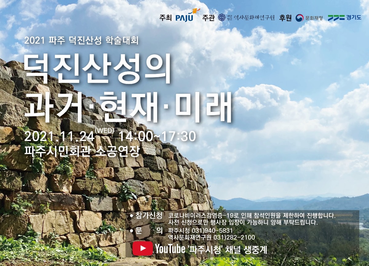 주최 PAJU 주관 재단법인 역사문화재연구원 후원 문화재청 경기도/2021 파주 덕진산성 학술대회/덕진산성의/과거·현재·미래/2021.11.24(WED) 14:00~17:30/파주시민회관 소공연장/●참가신청 코로나바이러스감염증-19로 인해 참석인원을 제한하여 진행합니다./사전 신청으로만 행사장 입장이 가능하니 양해 부탁드립니다./●문의 파주시청 031)940-5831/역사문화재연구원 031)282-2100/YouTube'파주시청' 채널 생중계
